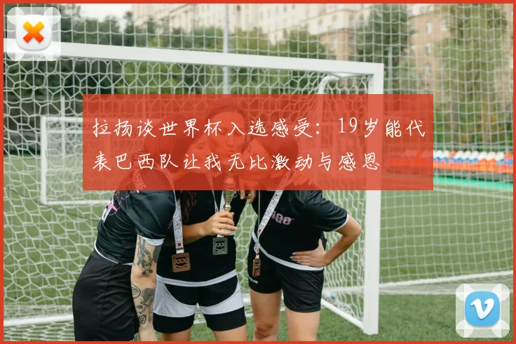 拉扬谈世界杯入选感受：19岁能代表巴西队让我无比激动与感恩