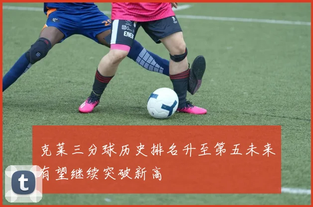 克莱三分球历史排名升至第五未来有望继续突破新高