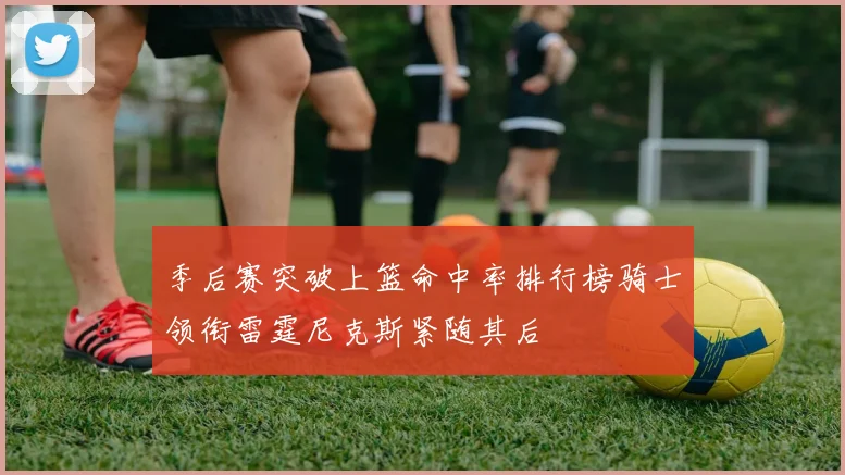 季后赛突破上篮命中率排行榜骑士领衔雷霆尼克斯紧随其后