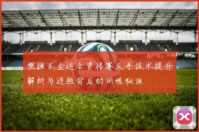 樊振东全运会资格赛反手技术提升解析与连胜背后的训练秘诀
