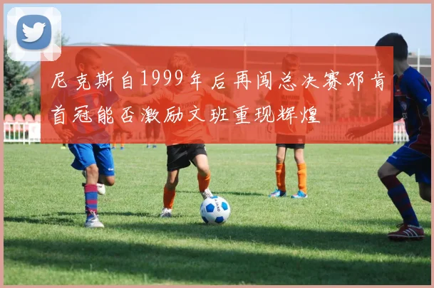 尼克斯自1999年后再闯总决赛邓肯首冠能否激励文班重现辉煌