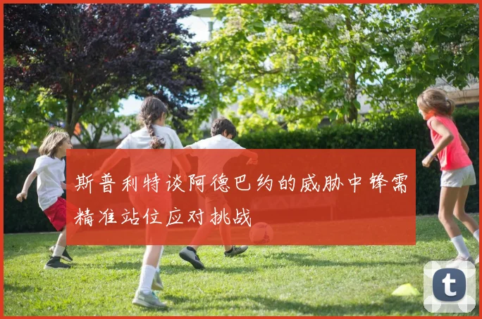 斯普利特谈阿德巴约的威胁中锋需精准站位应对挑战