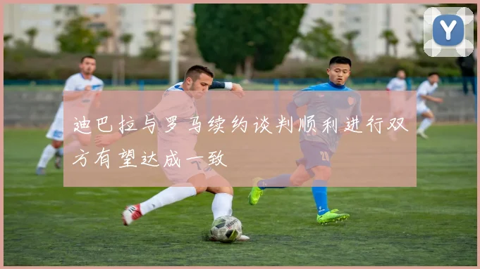 迪巴拉与罗马续约谈判顺利进行双方有望达成一致
