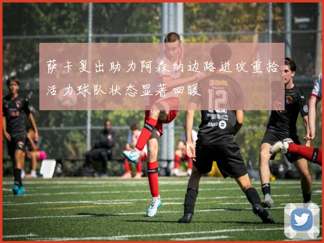萨卡复出助力阿森纳边路进攻重拾活力球队状态显著回暖