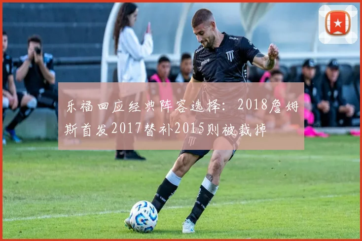 乐福回应经典阵容选择：2018詹姆斯首发2017替补2015则被裁掉