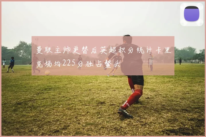 曼联主帅更替后英超积分统计卡里克场均225分独占鳌头