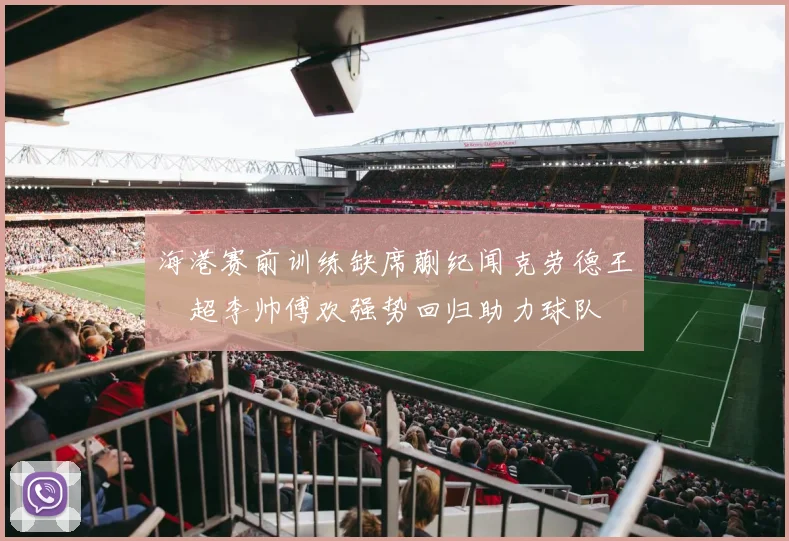 海港赛前训练缺席蒯纪闻克劳德王燊超李帅傅欢强势回归助力球队