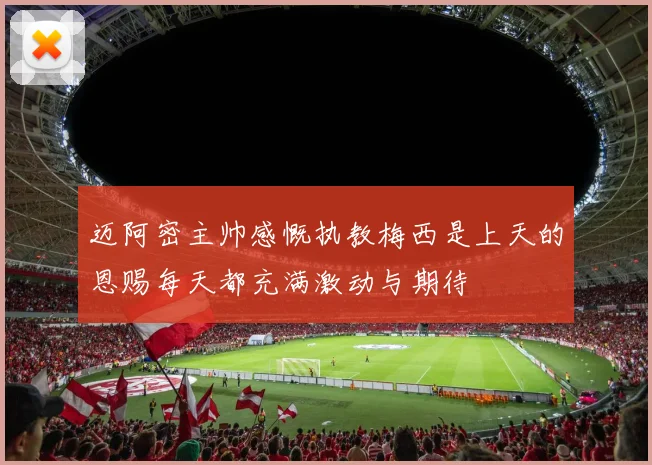 迈阿密主帅感慨执教梅西是上天的恩赐每天都充满激动与期待