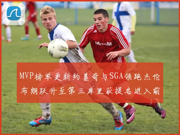 MVP榜单更新约基奇与SGA领跑杰伦布朗跃升至第三库里获提名进入前十