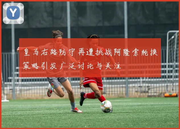 皇马右路防守再遭挑战阿隆索轮换策略引发广泛讨论与关注