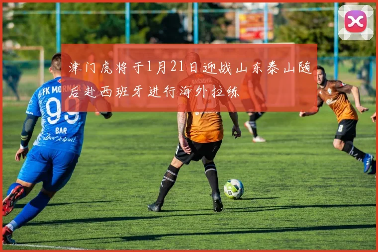 津门虎将于1月21日迎战山东泰山随后赴西班牙进行海外拉练