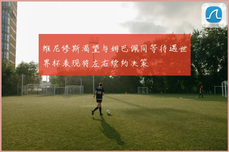 维尼修斯渴望与姆巴佩同等待遇世界杯表现将左右续约决策