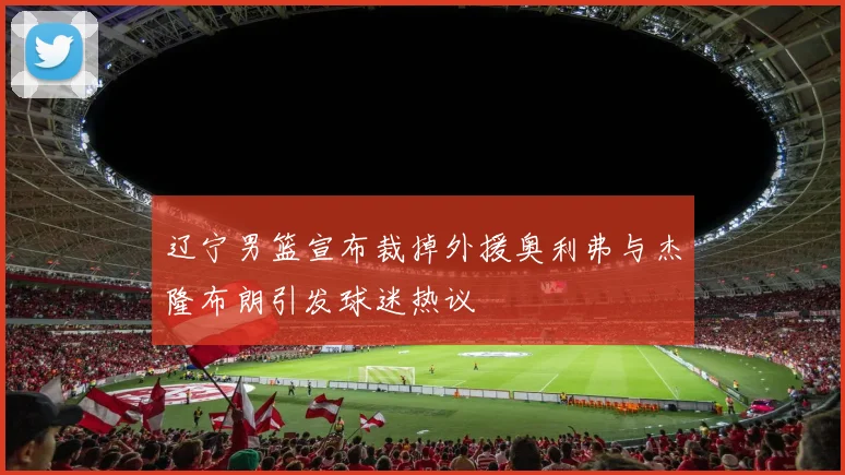 辽宁男篮宣布裁掉外援奥利弗与杰隆布朗引发球迷热议