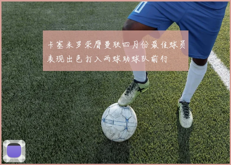 卡塞米罗荣膺曼联四月份最佳球员表现出色打入两球助球队前行