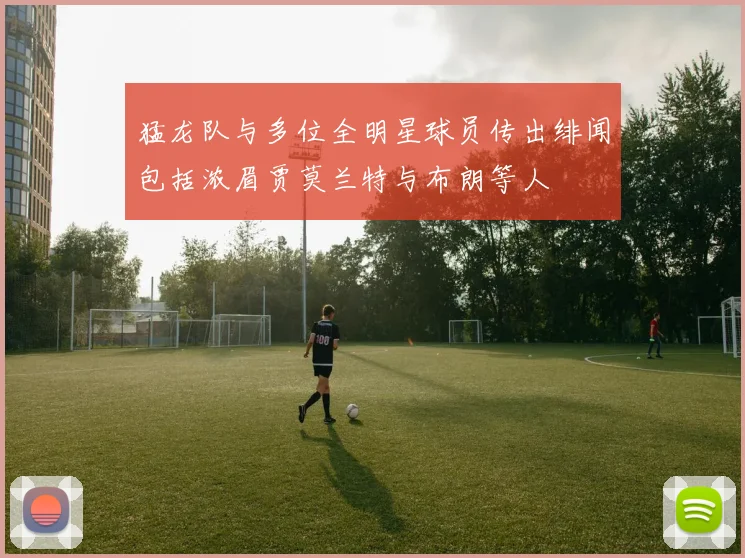 猛龙队与多位全明星球员传出绯闻包括浓眉贾莫兰特与布朗等人