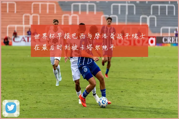 世界杯早报巴西与摩洛哥战平瑞士在最后时刻被卡塔尔绝平