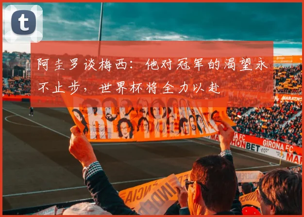 阿圭罗谈梅西：他对冠军的渴望永不止步，世界杯将全力以赴
