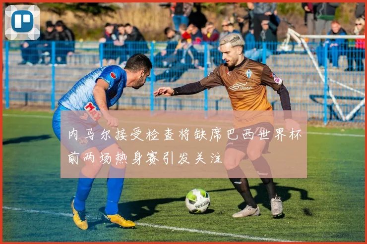 内马尔接受检查将缺席巴西世界杯前两场热身赛引发关注