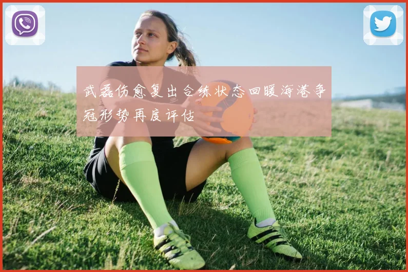 武磊伤愈复出合练状态回暖海港争冠形势再度评估