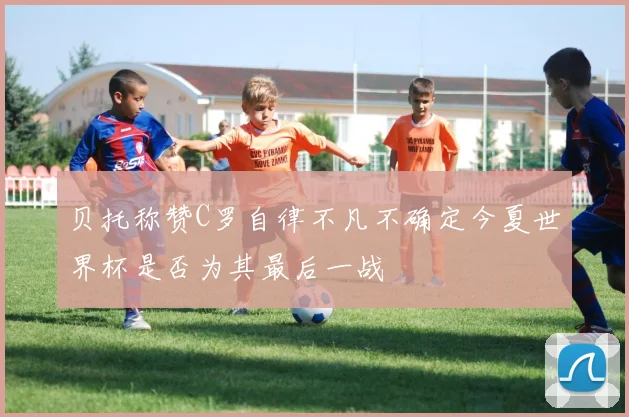 贝托称赞C罗自律不凡不确定今夏世界杯是否为其最后一战