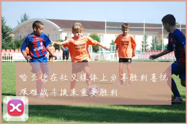 哈兰德在社交媒体上分享胜利喜悦艰难战斗换来重要胜利