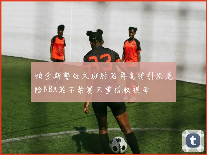 帕金斯警告文班肘若再高将引发危险NBA若不禁赛只重视收视率