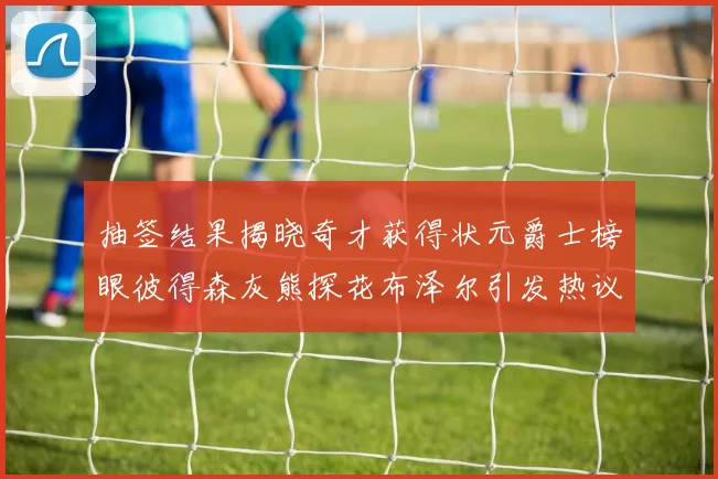 抽签结果揭晓奇才获得状元爵士榜眼彼得森灰熊探花布泽尔引发热议