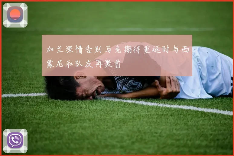 加兰深情告别马竞期待重返时与西蒙尼和队友再聚首