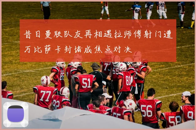 昔日曼联队友再相遇拉师傅射门遭万比萨卡封堵成焦点对决
